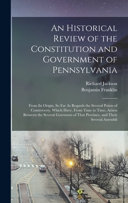 An Historical Review of the Constitution and Government of Pennsylvania: From Its Origin, So Far As Regards the Several Points of Controversy, Which Have, From Time to Time, Arisen Between the Several Governors of That Province, and Their Several Assembli - Franklin, Benjamin, and Jackson, Richard