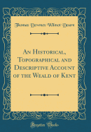 An Historical, Topographical and Descriptive Account of the Weald of Kent (Classic Reprint)