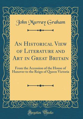 An Historical View of Literature and Art in Great Britain: From the Accession of the House of Hanover to the Reign of Queen Victoria (Classic Reprint) - Graham, John Murray