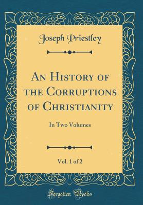 An History of the Corruptions of Christianity, Vol. 1 of 2: In Two Volumes (Classic Reprint) - Priestley, Joseph