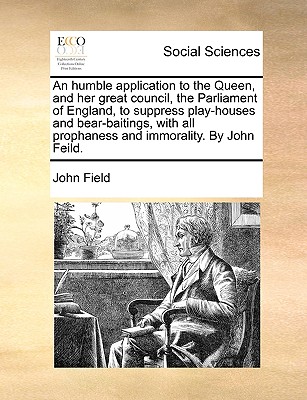 An Humble Application to the Queen, and Her Great Council, the Parliament of England, to Suppress Play-Houses and Bear-Baitings, with All Prophaness and Immorality. by John Feild. - Field, John, MD