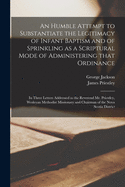An Humble Attempt to Substantiate the Legitimacy of Infant Baptism and of Sprinkling as a Scriptural Mode of Administering That Ordinance [microform]: in Three Letters Addressed to the Reverend Mr. Priestley, Wesleyan Methodist Missionary and Chairman...