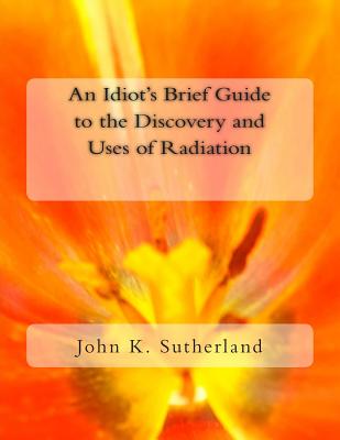 An Idiot's Brief Guide to the Discovery and Uses of Radiation - Sutherland, John K