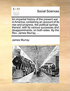 An Impartial History of the Present war in America; Containing an Account of its Rise and Progress, the Political Springs Thereof, With its Various Successes and Disappointments, on Both Sides. By the Rev. James Murray, ..; Volume II