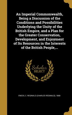 An Imperial Commonwealth, Being a Discussion of the Conditions and Possibilities Underlying the Unity of the British Empire, and a Plan for the Greater Conservation, Development, and Enjoyment of Its Resources in the Interests of the British People, ... - Enock, C Reginald (Charles Reginald) 1 (Creator)