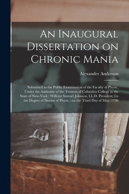 An Inaugural Dissertation on Chronic Mania: Submitted to the Public Examination of the Faculty of Physic, Under the Authority of the Trustees of Columbia College in the State of New-York: William Samuel Johnson, LL.D. President; for the Degree Of... - Anderson, Alexander 1775-1870