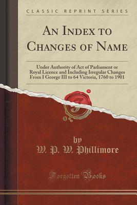 An Index to Changes of Name: Under Authority of Act of Parliament or Royal Licence and Including Irregular Changes from I George III to 64 Victoria, 1760 to 1901 (Classic Reprint) - Phillimore, W P W