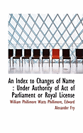 An Index to Changes of Name: Under Authority of Act of Parliament or Royal License - Phillimore, W P, and Fry, Edward Alexander, and Phillimore, William Phillimore Watts