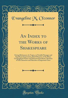 An Index to the Works of Shakespeare: Giving References, by Topics, to Notable Passages and Significant Expressions; Brief Histories of the Plays; Geographical Names and Historical Incidents; Mention of All Characters and Sketches of Important Ones - O'Connor, Evangeline M