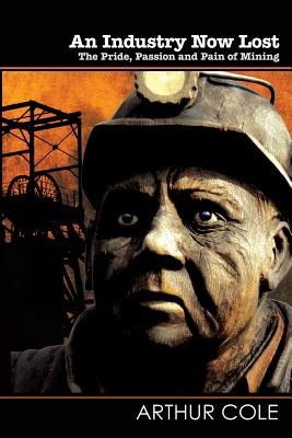 An Industry Now Lost: The Pride, Passion and Pain of Mining - Cole, Arthur