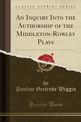 An Inquiry Into the Authorship of the Middleton-Rowley Plays (Classic Reprint) - Wiggin, Pauline Gertrude