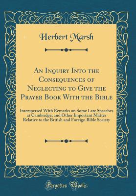 An Inquiry Into the Consequences of Neglecting to Give the Prayer Book with the Bible: Interspersed with Remarks on Some Late Speeches at Cambridge, and Other Important Matter Relative to the British and Foreign Bible Society (Classic Reprint) - Marsh, Herbert