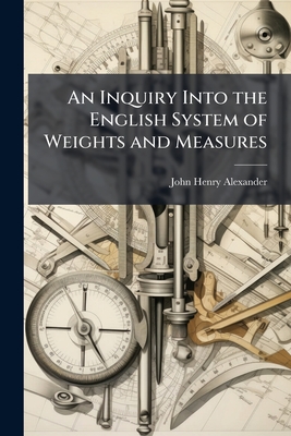 An Inquiry Into the English System of Weights and Measures - Alexander, John Henry