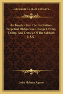 An Inquiry Into the Institution, Perpetual Obligation, Change of Day, Utility and Duties of the Sabbath