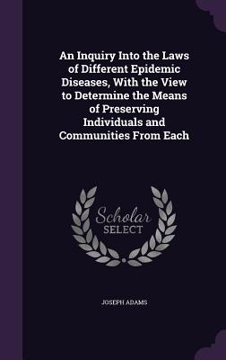 An Inquiry Into the Laws of Different Epidemic Diseases, With the View to Determine the Means of Preserving Individuals and Communities From Each - Adams, Joseph