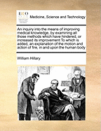 An Inquiry Into the Means of Improving Medical Knowledge, by Examining All Those Methods Which Have Hindered, or Increased Its Improvement to Which Is Added, an Explanation of the Motion and Action of Fire, in and Upon the Human Body
