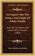 An Inquiry Into the Nature and Origin of Public Wealth: And Into the Means and Causes of Its Increase