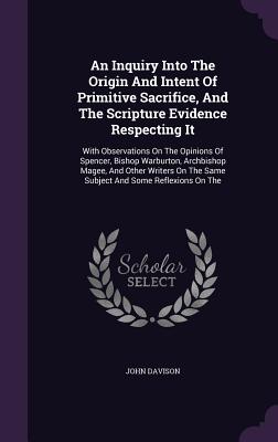 An Inquiry Into The Origin And Intent Of Primitive Sacrifice, And The Scripture Evidence Respecting It: With Observations On The Opinions Of Spencer, Bishop Warburton, Archbishop Magee, And Other Writers On The Same Subject And Some Reflexions On The - Davison, John