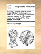 An Inquiry Into the Original of Our Ideas of Beauty and Virtue; In Two Treatises. I. Concerning Beauty, Order, Harmony, Design. II. Concerning Moral Good and Evil. the Third Edition, Corrected.