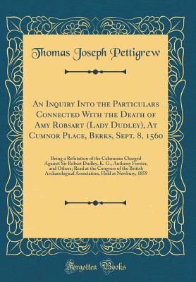 An Inquiry Into the Particulars Connected with the Death of Amy Robsart (Lady Dudley), at Cumnor Place, Berks, Sept. 8, 1560: Being a Refutation of the Calumnies Charged Against Sir Robert Dudley, K. G., Anthony Forster, and Others; Read at the Congress O - Pettigrew, Thomas Joseph