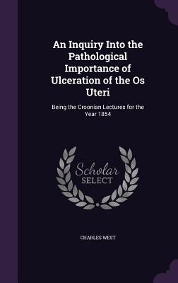 An Inquiry Into the Pathological Importance of Ulceration of the Os Uteri: Being the Croonian Lectures for the Year 1854 - West, Charles, Dr.