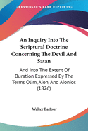 An Inquiry Into The Scriptural Doctrine Concerning The Devil And Satan: And Into The Extent Of Duration Expressed By The Terms Olim, Aion, And Aionios (1826)