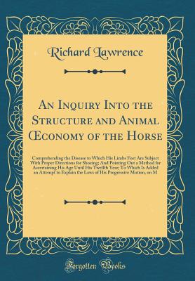 An Inquiry Into the Structure and Animal Oeconomy of the Horse: Comprehending the Disease to Which His Limbs Feet Are Subject with Proper Directions for Shoeing; And Pointing Out a Method for Ascertaining His Age Until His Twelfth Year; To Which Is Added - Lawrence, Richard, Dr.