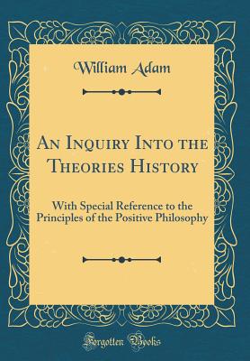 An Inquiry Into the Theories History: With Special Reference to the Principles of the Positive Philosophy (Classic Reprint) - Adam, William