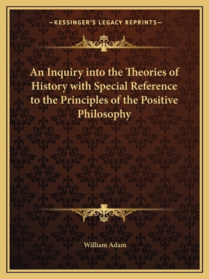 An Inquiry into the Theories of History with Special Reference to the Principles of the Positive Philosophy - Adam, William