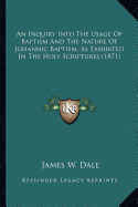 An Inquiry Into The Usage Of Baptism And The Nature Of Johannic Baptism, As Exhibited In The Holy Scriptures (1871) - Dale, James W