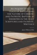 An Inquiry Into the Usage of Baptiso, and the Nature of Christic and Patristic Baptism, as Exhibited in the Holy Scriptures and Patristic Writings