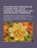 An Interesting Companion for a Leisure Hour: Or, an Historical, Geographical, and Chronological Compendium: Containing a Brief But Comprehensive History of England, Ireland, Scotland, and Holland: Together with a Variety of Curious Articles, Both Miscel