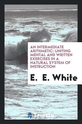 An Intermediate Arithmetic: Uniting Mental and Written Exercises in a Natural System of Instruction - White, E