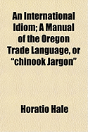 An International Idiom: A Manual of the Oregon Trade Language, or Chinook Jargon (Classic Reprint)