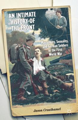 An Intimate History of the Front: Masculinity, Sexuality, and German Soldiers in the First World War - Crouthamel, J.