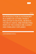 An Introduction to Astronomy in a Series of Letters, from a Preceptor to His Pupil, in Which the Most Useful and Interesting Parts of the Science Are Clearly and Familiarly Explained