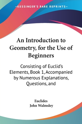 An Introduction to Geometry, for the Use of Beginners: Consisting of Euclid's Elements, Book 1, Accompanied by Numerous Explanations, Questions, and - Euclides, and Walmsley, John