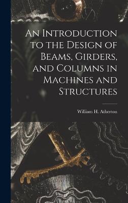 An Introduction to the Design of Beams, Girders, and Columns in Machines and Structures - William H (William Henry), Atherton