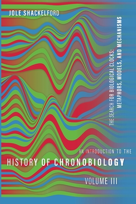 An Introduction to the History of Chronobiology, Volume 3: Metaphors, Models, and Mechanisms - Shackelford, Jole