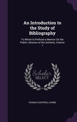 An Introduction to the Study of Bibliography: To Which Is Prefixed a Memoir On the Public Libraries of the Antients, Volume 1 - Horne, Thomas Hartwell