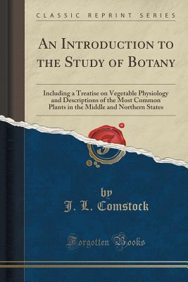 An Introduction to the Study of Botany: Including a Treatise on Vegetable Physiology and Descriptions of the Most Common Plants in the Middle and Northern States (Classic Reprint) - Comstock, J L