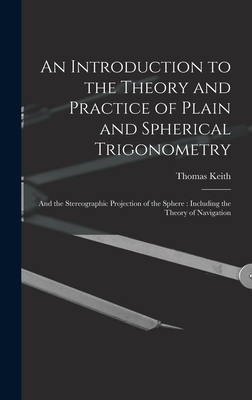 An Introduction to the Theory and Practice of Plain and Spherical Trigonometry: And the Stereographic Projection of the Sphere: Including the Theory of Navigation - Keith, Thomas