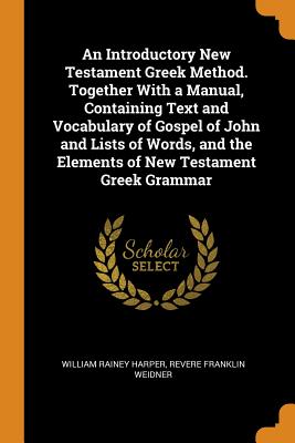 An Introductory New Testament Greek Method. Together with a Manual, Containing Text and Vocabulary of Gospel of John and Lists of Words, and the Elements of New Testament Greek Grammar - Harper, William Rainey, and Weidner, Revere Franklin