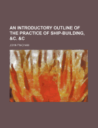 An Introductory Outline of the Practice of Ship-Building, &C. &C