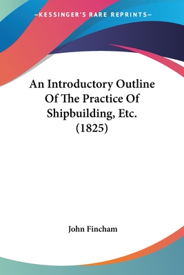 An Introductory Outline Of The Practice Of Shipbuilding, Etc. (1825) - Fincham, John