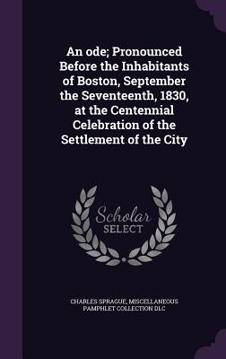 An ode; Pronounced Before the Inhabitants of Boston, September the Seventeenth, 1830, at the Centennial Celebration of the Settlement of the City - Sprague, Charles, and DLC, Miscellaneous Pamphlet Collection