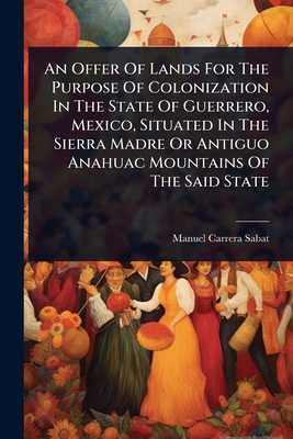 An Offer Of Lands For The Purpose Of Colonization In The State Of Guerrero, Mexico, Situated In The Sierra Madre Or Antiguo Anahuac Mountains Of The Said State - Sabat, Manuel Carrera