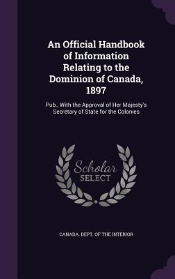 An Official Handbook of Information Relating to the Dominion of Canada, 1897: Pub., With the Approval of Her Majesty's Secretary of State for the Colonies - Canada Dept of the Interior (Creator)