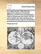 An Oration by Mr. Peter Burman Against the Studies of Humanity. Shewing, That the Learned Languages, History, Eloquence and Critick, Are Not Only Useless, But Also Dangerous to the Studies of Law, Physick, Philosophy