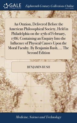 An Oration, Delivered Before the American Philosophical Society, Held in Philadelphia on the 27th of February, 1786; Containing an Enquiry Into the Influence of Physical Causes Upon the Moral Faculty. By Benjamin Rush, ... The Second Edition - Rush, Benjamin